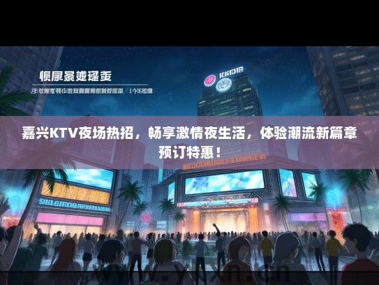 嘉兴KTV夜场热招，畅享激情夜生活，体验潮流新篇章预订特惠！