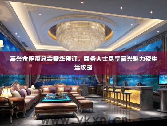 嘉兴金座夜总会奢华预订，商务人士尽享嘉兴魅力夜生活攻略