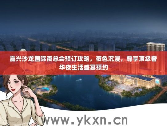 嘉兴沙龙国际夜总会预订攻略，夜色沉浸，尊享顶级奢华夜生活盛宴预约
