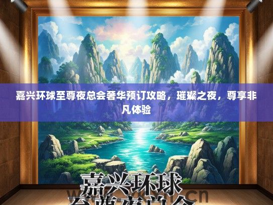 嘉兴环球至尊夜总会奢华预订攻略，璀璨之夜，尊享非凡体验