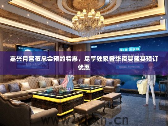 嘉兴月宫夜总会预约特惠，尽享独家奢华夜宴盛宴预订优惠