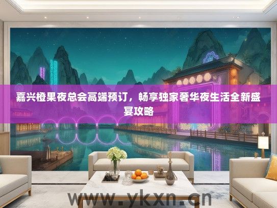 嘉兴橙果夜总会高端预订，畅享独家奢华夜生活全新盛宴攻略