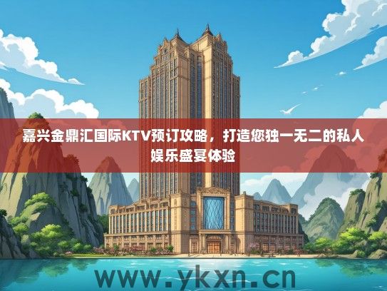 嘉兴金鼎汇国际KTV预订攻略，打造您独一无二的私人娱乐盛宴体验