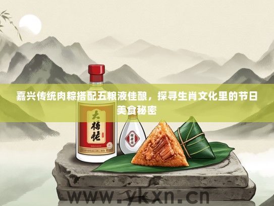 嘉兴传统肉粽搭配五粮液佳酿，探寻生肖文化里的节日美食秘密