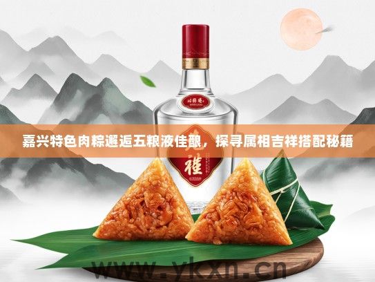 嘉兴特色肉粽邂逅五粮液佳酿，探寻属相吉祥搭配秘籍