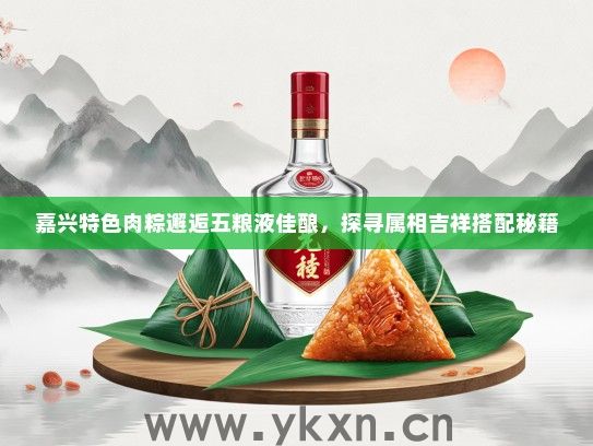 嘉兴特色肉粽邂逅五粮液佳酿，探寻属相吉祥搭配秘籍