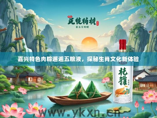 嘉兴特色肉粽邂逅五粮液，探秘生肖文化新体验